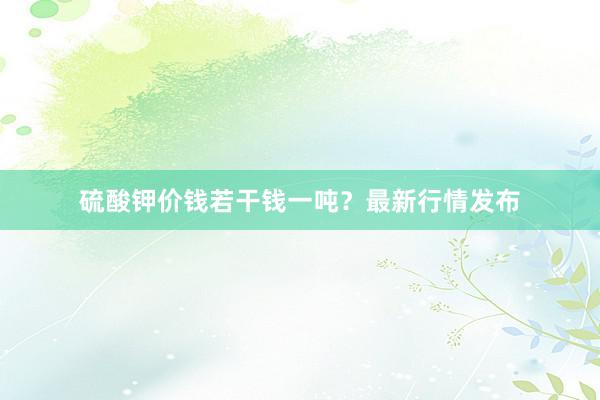 硫酸钾价钱若干钱一吨？最新行情发布