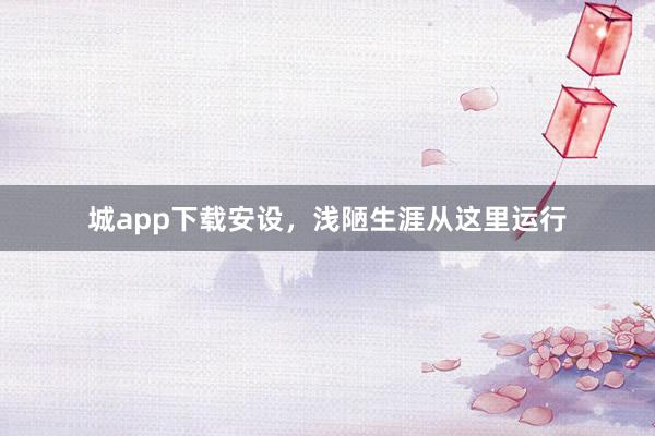 城app下载安设，浅陋生涯从这里运行