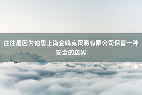 往往是因为他思上海金鸣克贸易有限公司保管一种安全的边界